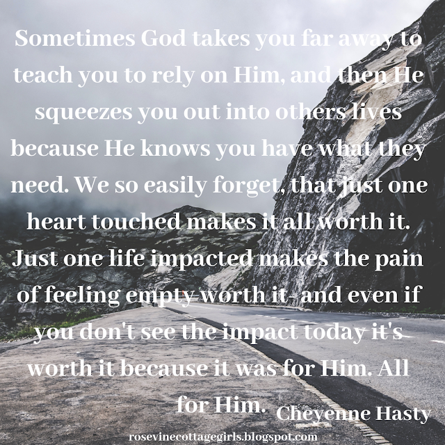 Sometimes God takes you far away to teach you to rely on Him, and then He squeezes you out into others lives because He knows you have what they need. We so easily forget, that just one heart touched makes it all worth it. Just one life impacted makes the pain of feeling empty worth it- and even if you don't see the impact today it's worth it because it was for Him. All for Him.