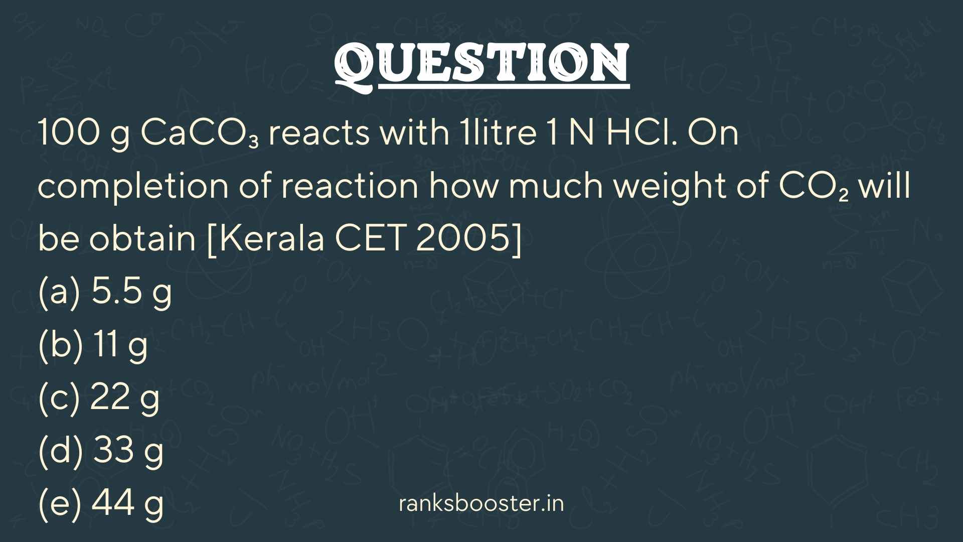 Question: 100 g CaCO₃ reacts with 1litre 1 N HCl. On completion of reaction how much weight of CO₂ will be obtain [Kerala CET 2005] (a) 5.5 g (b) 11 g (c) 22 g (d) 33 g (e) 44 g