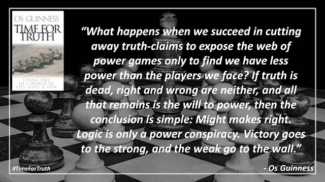 Quote from "Time for Truth" by Os Guinness- "What happens when we succeed in cutting away truth-claims to expose the web of power games only to find we have less power than the players we face? If truth is dead, right and wrong are neither, and all that remains is the will to power, then the conclusion is simple: Might makes right. Logic is only a power conspiracy. Victory goes to the strong, and the weak go to the wall."