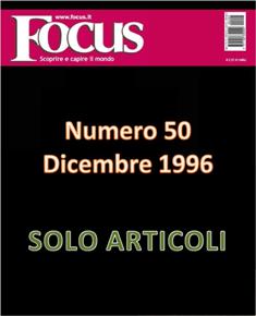 Focus. Scoprire e capire il mondo 50 - Dicembre 1996 | ISSN 1122-3308 | TRUE PDF | Mensile | Scienza | Attualità | Tecnologia | Spazio
Focus rivista di taglio divulgativo, si prefigge di «mettere a fuoco» il mondo della scienza e l'attualità, da cui appunto il nome «focus», che in latino significa mettere a fuoco, riferito a lenti. Focus pubblica articoli di scienza, di problematiche sociali e periodicamente realizza sondaggi di opinione su temi attuali. Inoltre periodicamente vengono pubblicati articoli di storia, salute, approfondimenti, tecnologia, sport, animali, natura, spazio e comportamento.