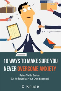 ANXIETY RELIEF: 10 Ways To Make Sure You Never Overcome Anxiety: RULES TO BE BROKEN (or followed at your own expense)