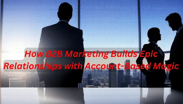 How B2B Marketing Builds Epic Relationships with Account-Based Magic