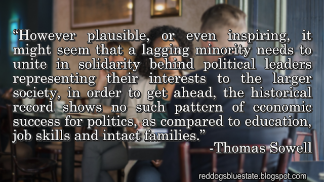 “However plausible, or even inspiring, it might seem that a lagging minority needs to unite in solidarity behind political leaders representing their interests to the larger society, in order to get ahead, the historical record shows no such pattern of economic success for politics, as compared to education, job skills and intact families.” -Thomas Sowell