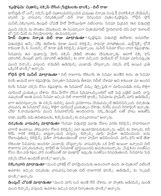  "Krsnastami" made the audience thanks to the success of the film - Dil Raju The success of many of the leading construction company in Tollywood Full citralanunirmincina vasuvarma directed by Dil Raju on Sri Venkateswara Creations banner image krsnastami. Golden Star Sunil, nikkigalrani, starring Dimple copade hero and the heroine. The film was released on February 19, won a good success. The citrayunit Hyderabad Palla hotel Das conducted the press meet. The .... Hit film Dil Raju said, '' krsnastami aidavaroju released today. Even today the release of a collection sealing the ends all over the place. Apart from the multiplex in the B and C centers are also in the study collection. Sunil is very hard for the film. Massimo took credit for the success of the film on his shoulders. The Nikkei Class Angle, Angle Dimple Mass Audience to the well-liked. In the theater when the film comes to a good response. Comedy Audience will enjoy. Thanks to everyone who is a part of success, "he said. Golden Star Sunil said, 'Dil King, this film would not have otherwise. He worked better than the movie. The film was produced, that have been released rather than all of us have worked hard for the success of the film. This film is not showing dignaiphaid me, was to show the new. I was the hero of the films, big budget movie made. Dil gave me the belief that such a king thanks to a good film. Family movie, Mass Audience supports well. This success can be more upiriniccindi good experiments. Vasuvarma the director of this film, I tried to show the new. Dinesh gave good ririkarding. Chota kenayudugaru provided good cinematography. Nikki, along with Dimple Ashutosh Rana, Mukesh Rishi and others, thanks to teknisiyans said. Vasuvarma director said, '' was released three days collections are generally well-received. On Monday untayonanukunnanu to collections. I went to the office. But the response by the hyapiga seemed better Collections Sirish garu. Study Five rojulavutunna Collections sagutundatanto seemed very hyapiga. Mass, class, whether the film will be enjoyed by everyone. However, King developed the target of a hit, give vasuvarmaku Dil think this film is complete. We fell hard for the joy of the audience, their happiness is more joy in our faces now. Thanks to everyone who made the film a big success, "he said. Nikkigalrani said, '' I am happy for being part of a good project. Vasuvarma given the chance to perform in the film, director, producer Dil king Thanksgiving. Special thanks to Audience '' he said. Dimple said copade 'roll made of a mass of touch. Audience comes from a good response to my role. Given the opportunity to thank the producers, director, '' he said.