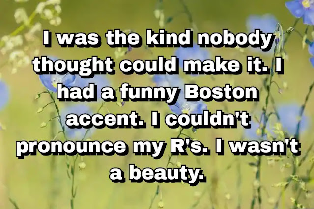 "I was the kind nobody thought could make it. I had a funny Boston accent. I couldn't pronounce my R's. I wasn't a beauty." ~ Barbara Walters