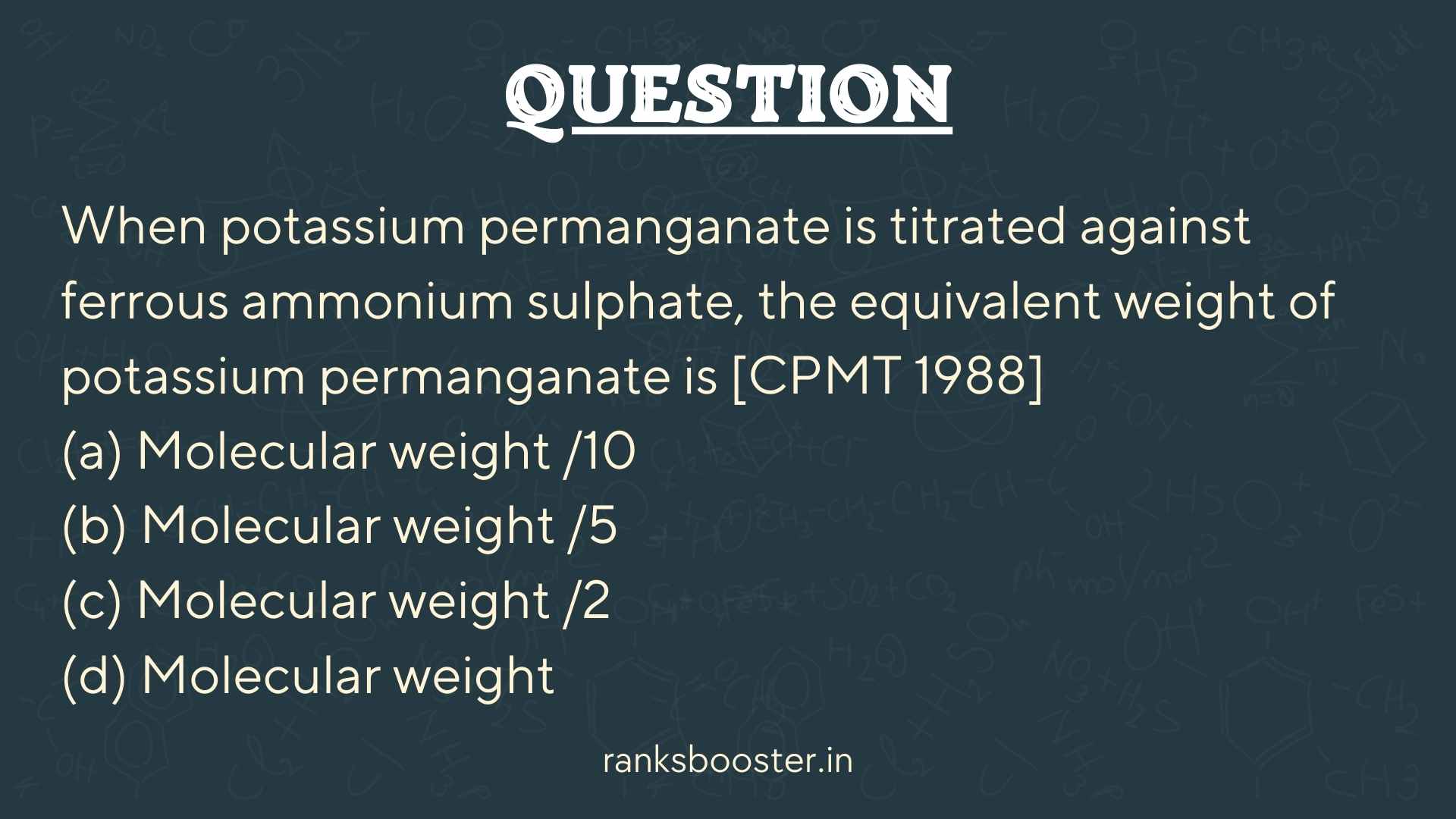 Question: When potassium permanganate is titrated against ferrous ammonium sulphate, the equivalent weight of potassium permanganate is [CPMT 1988] (a) Molecular weight /10 (b) Molecular weight /5 (c) Molecular weight /2 (d) Molecular weight