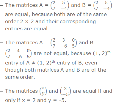 The matrices A = (■(2&5@7&-4)) and B = (■(2&5@7&-4)) are equal, because both are of the same order 2 × 2 and their corresponding entries are equal. The matrices A = (■(2&3&0@7&-6&5)) and B = (■(2&4&0@7&-6&5)) are not equal, because (1, 2)th entry of A ≠ (1, 2)th entry of B, even though both matrices A and B are of the same order. The matrices (■(x@y)) and (■(2@-5)) are equal if and only if x = 2 and y = -5.