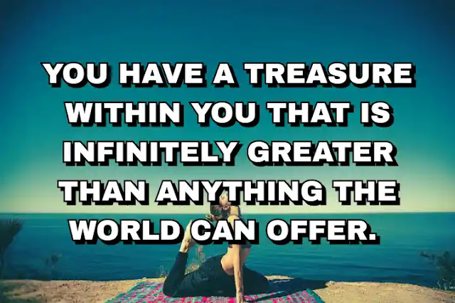 You have a treasure within you that is infinitely greater than anything the world can offer.