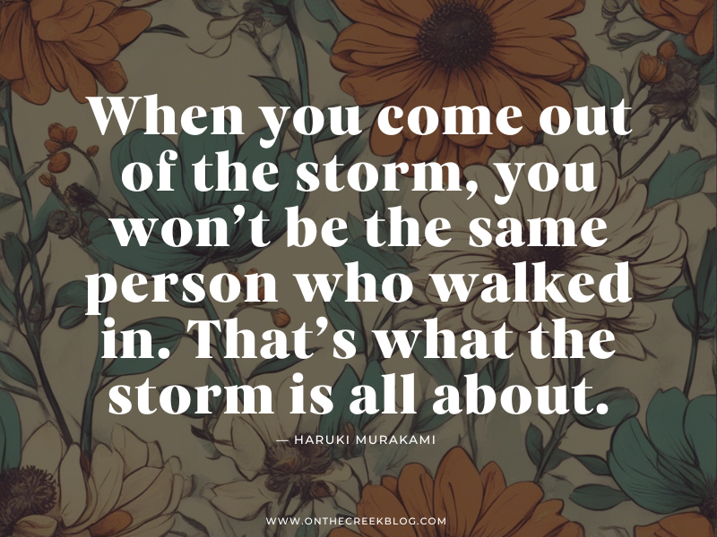 "When you come out of the storm, you won’t be the same person who walked in. That’s what the storm is all about." | on the creek blog // www.onthecreekblog.com