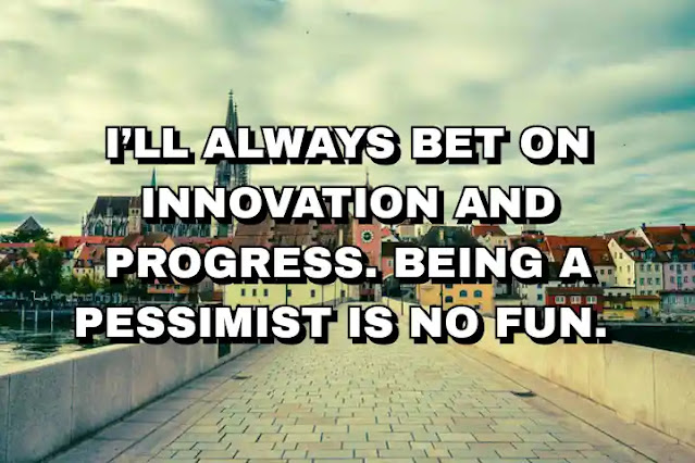 I’ll always bet on innovation and progress. Being a pessimist is no fun.