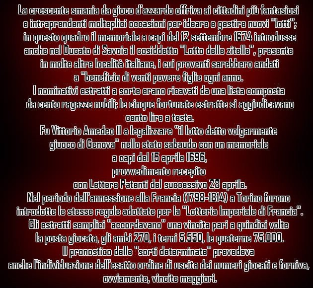 La crescente smania da gioco d'azzardo offriva ai cittadini più fantasiosi e intraprendenti molteplici occasioni per ideare e gestire nuovi "lotti"; in questo quadro il memoriale a capi del 12 settembre 1674 introdusse anche nel Ducato di Savoia il cosiddetto "Lotto delle zitelle", presente in molte altre località italiane, i cui proventi sarebbero andati a "beneficio di venti povere figlie ogni anno". I nominativi estratti a sorte erano ricavati da una lista composta da cento ragazze nubili; le cinque fortunate estratte si aggiudicavano cento lire a testa.Fu Vittorio Amedeo II a legalizzare "il lotto detto volgarmente giuoco di Genova" nello stato sabaudo con un memoriale a capi del 15 aprile 1696, provvedimento recepito con Lettere Patenti del successivo 28 aprile. Nel periodo dell'annessione alla Francia (1798-1814) a Torino furono introdotte le stesse regole adottate per la "Lotteria Imperiale di Francia". Gli estratti semplici "accordavano" una vincita pari a quindici volte la posta giocata, gli ambi 270, i terni 5.550, le quaterne 75.000. Il pronostico delle "sorti determinate" prevedeva anche l'individuazione dell'esatto ordine di uscita dei numeri giocati e forniva, ovviamente, vincite maggiori.