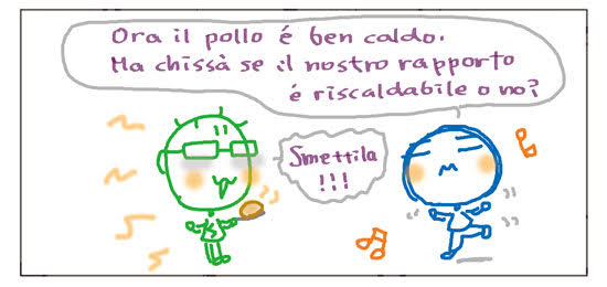 Ora il pollo e' ben caldo. Ma chissa' se il nostro rappoto e' riscaldabile o no? Smettila!!!