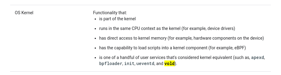 Screen shot of the OS Kernel section from https://source.android.com/docs/security/overview/updates-resources#process_types. It says:  Functionality that: - is part of the kernel - runs in the same CPU context as the kernel for example, device drivers - has direct access to kernel memory for example, hardware components on the device - has the capability to load scripts into a kernel component for example, eBPF - is one of a handful of user services that's considered kernel equivalent such as, apexd, bpfloader, init, ueventd, and vold.