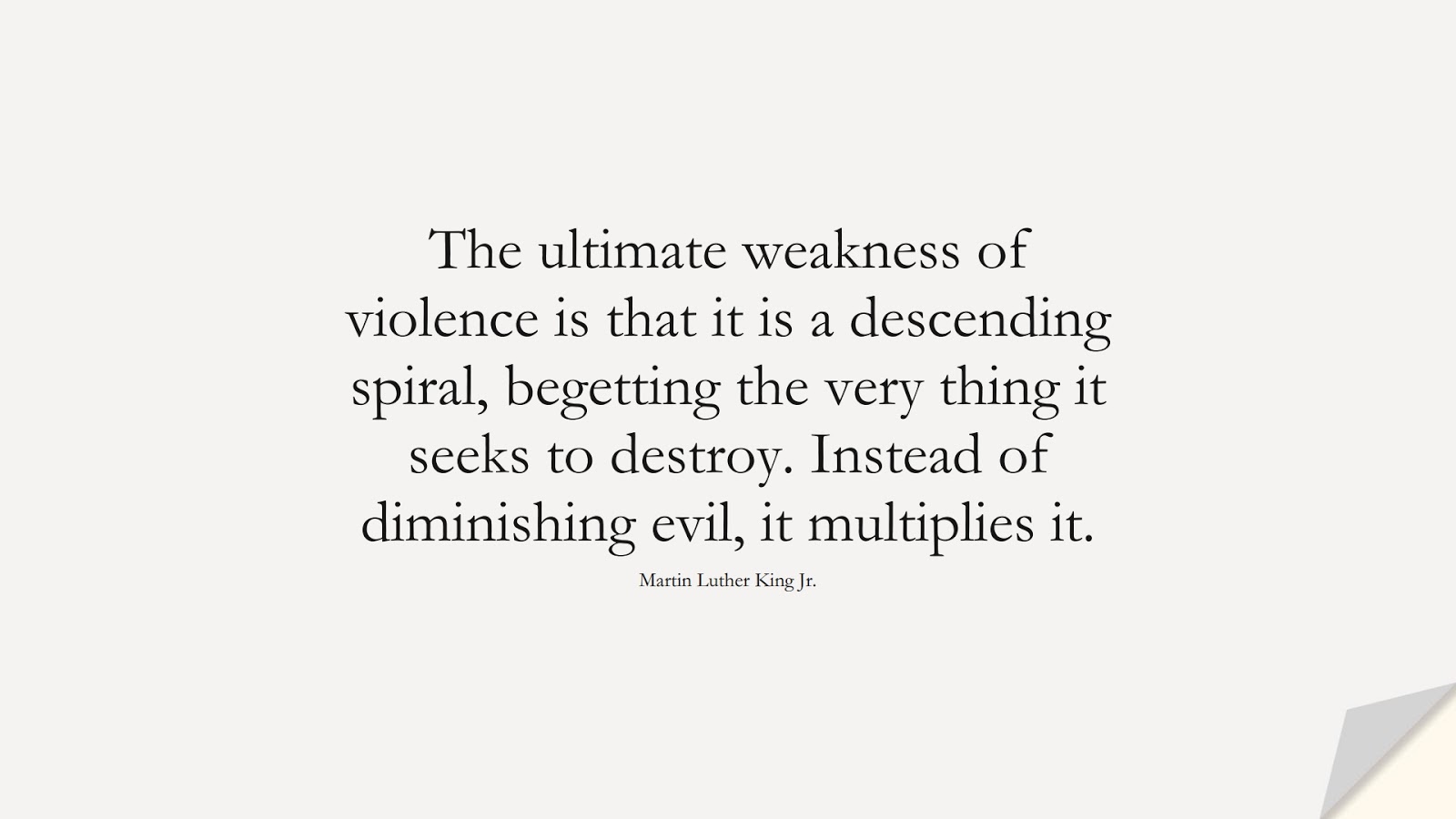 The ultimate weakness of violence is that it is a descending spiral, begetting the very thing it seeks to destroy. Instead of diminishing evil, it multiplies it. (Martin Luther King Jr.);  #MartinLutherKingJrQuotes