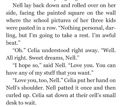 Nell lay back down and rolled over on her side, facing the painted square on the wall where the school pictures of her three kids were pasted in a row. “Nothing personal, darling, but I’m going to take a rest. I’m awful beat.” “Oh.” Celia understood right away. “Well. All right. Sweet dreams, Nell.” “I hope so,” said Nell. “Love you. You can have any of my stuff that you want.” “Love you, too, Nell.”