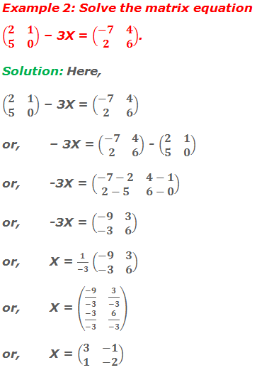 Example 2: Solve the matrix equation (■(2&1@5&0)) – 3X = (■(-7&4@2&6)). Solution: Here, (■(2&1@5&0)) – 3X = (■(-7&4@2&6)) or,	– 3X = (■(-7&4@2&6)) - (■(2&1@5&0)) or,	-3X = (■(-7-2&4-1@2-5&6-0)) or,	-3X = (■(-9&3@-3&6)) or,	X = 1/(-3) (■(-9&3@-3&6)) or,	X = (■((-9)/(-3)&3/(-3)@(-3)/(-3)&6/(-3))) or, 	X = (■(3&-1@1&-2))