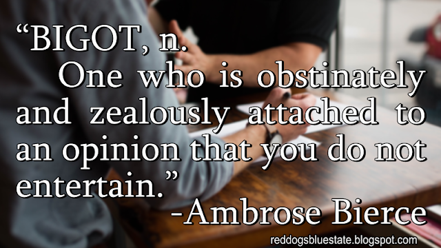 “BIGOT, n. One who is obstinately and zealously attached to an opinion that you do not entertain.” -Ambrose Bierce