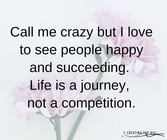 Call me crazy but I love to see people happy and succeeding. Life is a journey, not a competition.