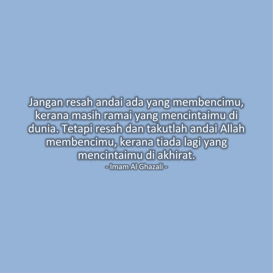 Jangan resah andai ada yang membencimu, kerana masih ramai yang mencintaimu di dunia. Tetapi resah dan takutlah andai Allah membencimu, kerana tiada lagi yang mencintaimu di akhirat. (Imam Al Ghazali)