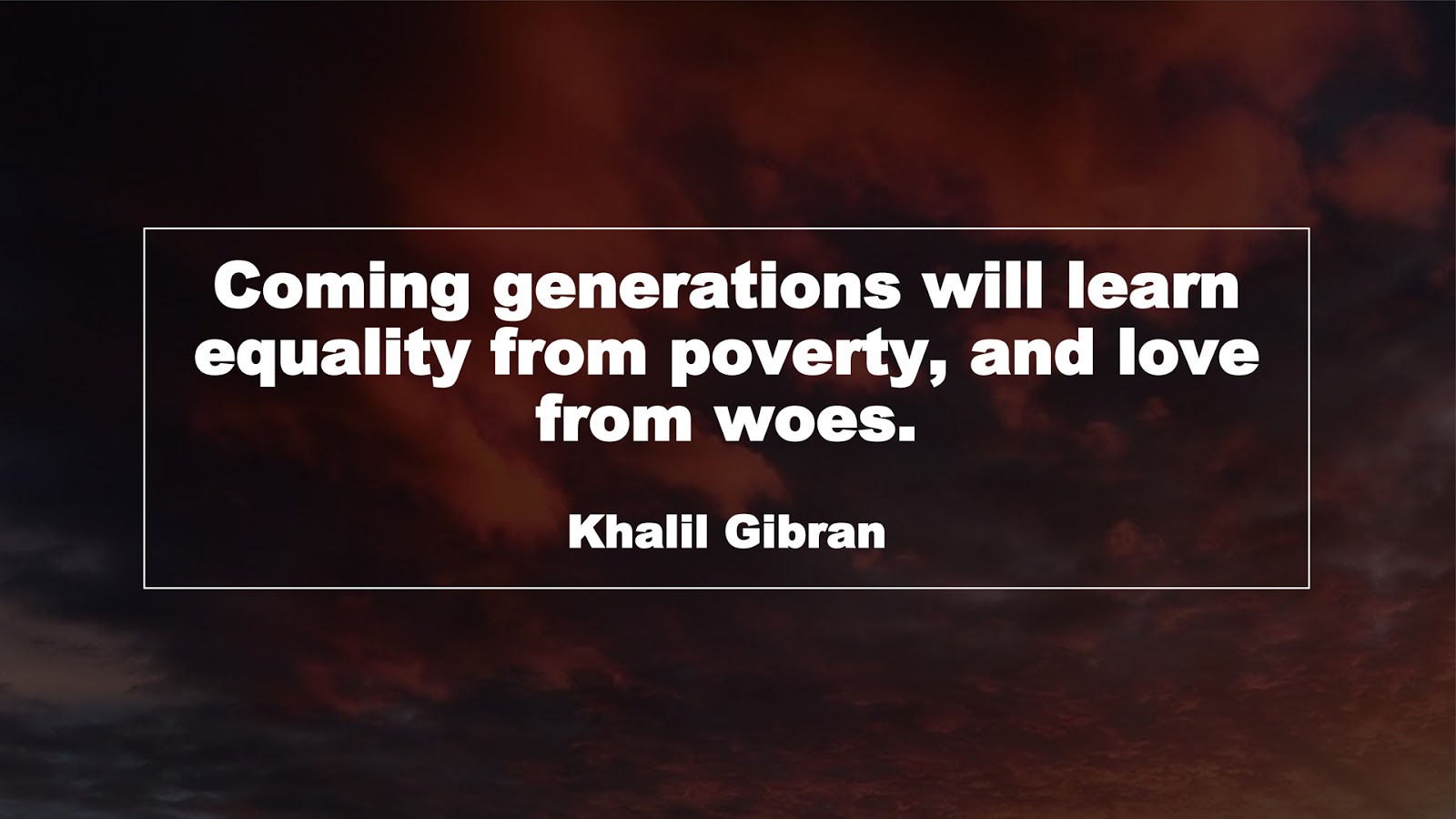 Coming generations will learn equality from poverty, and love from woes. (Khalil Gibran)