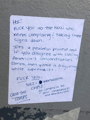Hi! Fuck you to the nazi who keeps complaining and taking these signs down. It's a peaceful protest and if you disagree with closing America's concentration camps, then you're a disgusting white supremacist. Fuck you, Nazi Wentworth Chad! Go complain to you neckbeards and Republicans! Close the Camps