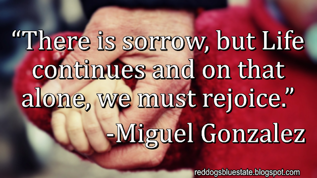 “There is sorrow, but Life continues and on that alone, we must rejoice.” -Miguel Gonzalez