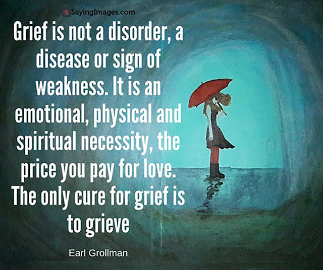 Grief is not a disorder, a disease or sign of weakness. It is an emotional, physical and spiritual necessity, the price you pay for love. The only cure for grief is to grieve. Earl Grollman.