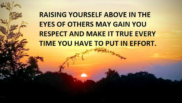 RAISING YOURSELF ABOVE IN THE EYES OF OTHERS MAY GAIN YOU RESPECT AND MAKE IT TRUE EVERY TIME YOU HAVE TO PUT IN EFFORT.