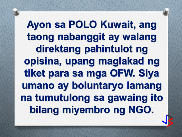 OFWs and manpower agencies in kuwait are calling for OWWA and DOLE to investigate an alleged rapatriation ticket scam happening in kuwait, whereby a single person is allegedly earning a fortune on mass repatriation tickets referred to a specific agency or airline (PAL).  The person being accused is Paulo Liwanag, secretary general of Fil-Aseak, a Kuwait-based NGO tasked by the POLO-OWWA Office to contact manpower agencies regarding the mass repatriation of OFWs based in Kuwait.  Among the complainants are two secretaries working for different manpower agencies. Manpower agencies are required by Philippine law to shoulder the repatriation tickets of distressed OFWs that these agencies have deployed.  The complainants alleged that Paulo Liwanag bypassed the agencies and booked the distressed OFWs himself, and profiting in the process.  The agencies say that the ticket prices are inflated by as much as 15 Kuwaiti Dinars or equivalent to almost 2,500 pesos! They claim that there are cheaper airlines that they can choose.  Liwanag's defense is that he has given enough notice to manpower agencies. He further said that he never pressured people to book tickets through him. He also said that some people "confirm" (their booking) through him, so this is what he sends (books) to Philippine Airlines.  A travel agency, one that used to provide repatriation tickets through Paulo Liwanag, confirms part of the allegation. In an interview, Paulita Lundang said Paulo Liwanag asked for a commission of 5 Kuwaiti Dinar per ticket, equivalent to 850 pesos. She however did not see anything wrong with it as she thought that Paulo used the commission for his NGO-related expenses like cellphone load, splitting the amount with a certain "Jones". Lundang estimates that within a year, Paulo received about 6,000 Kuwaiti dinar from her agency. That amounts to 985,000 pesos!   Mr. Liwanag disputes this statement from Paulita Lundang citing that she has no evidence showing Liwanag receiving any amount of money from Lundang. He goes further, saying the 5 Kuwaiti dinar per head was actually a promise from Lundang, and that she never delivered on that promise. He insists that he never received any money from Paulita Lundang.  Paulo Liwanag believes that Paulita Lundang is now speaking against him because she lost the mass repatriation (agreement or contract).  Paulita Lundang counters, speaking directly to Paulo "here is the cctv camera in my office.. you and Jones immediately come here, after the workers (OFWs) have been repatriated, to collect your commission. If I were you, admit it. Why would you say you never received (money)? All the proof are here. I only never asked for you to sign (receipt of money) due to trust. Count the number of repatriates, multiply by 5 Kuwaiti dinars, that's our agreement and I abided by that. Kuwait has been a huge problem for the Philippine government. That is why President Duterte is mulling a ban on deployment of Household Service Workers to Kuwait.  Due to the scandal between Liwanag and Lundang, the Mass Repatriation Ticket arrangements were transferred directly to the airline company PAL. The airline management deny giving commission to Liwanag, saying they follow a standard fare rate. They also allege that a number of manpower agencies have not even paid their dues up to now.  The Kuwait POLO Office explains that they do not have any knowledge of the transactions between Liwanag and Lundang. They themselves have informed the manpower agency secretaries to go directly to airlines when it comes to repatriation tickets. Nestor Burayag of the POLO Office Kuwait further stated that in order to facilitate the repatriation process, an internal arrangement exists between POLO Kuwait and Philippine Airlines. The agreement says that PAL will issue tickets on the same day that POLO sends a request, so that the repatriation papers can be submitted to the Kuwaiti authorities immediately on the next day for approval.  Mr. Burayag also clarifies Paulo Liwanag's role in the Mass Repatriation of distressed HSWs. He states that there is no direct authorization on the part of Mr. Liwanag. What exists is a coordination between POLO Kuwait and Fil-Aseak, in giving assistance to Mass Repatriation. Burayag assures that Paulo Liwanag does not have strong connections in POLO-OWWA.  As of publication, the OWWA Main Office and the DOLE have not issued a statement on the matter.