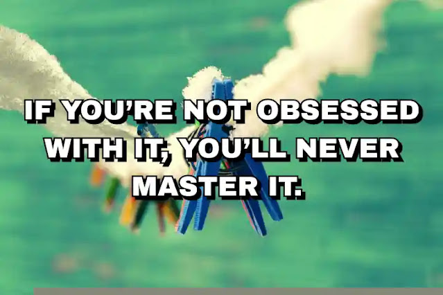 If you’re not obsessed with it, you’ll never master it.