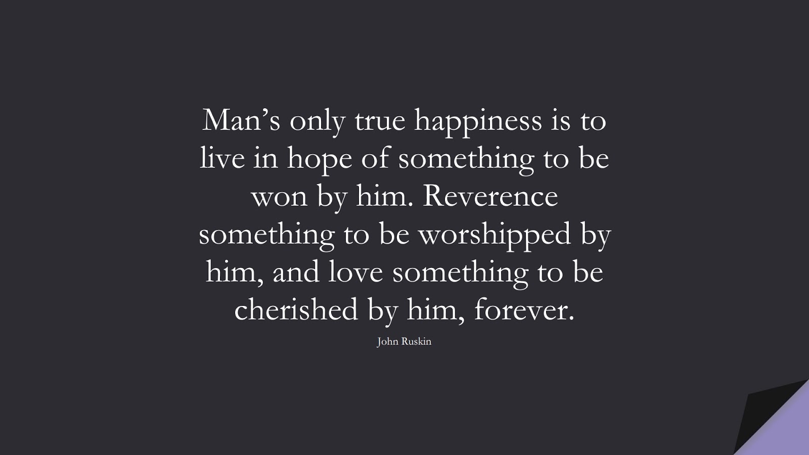 Man’s only true happiness is to live in hope of something to be won by him. Reverence something to be worshipped by him, and love something to be cherished by him, forever. (John Ruskin);  #HappinessQuotes