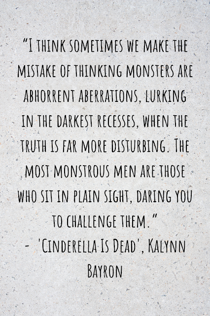 Grey background with black writing that reads: “I think sometimes we make the mistake of thinking monsters are abhorrent aberrations, lurking in the darkest recesses, when the truth is far more disturbing. The most monstrous men are those who sit in plain sight, daring you to challenge them.” -  'Cinderella Is Dead', Kalynn Bayron