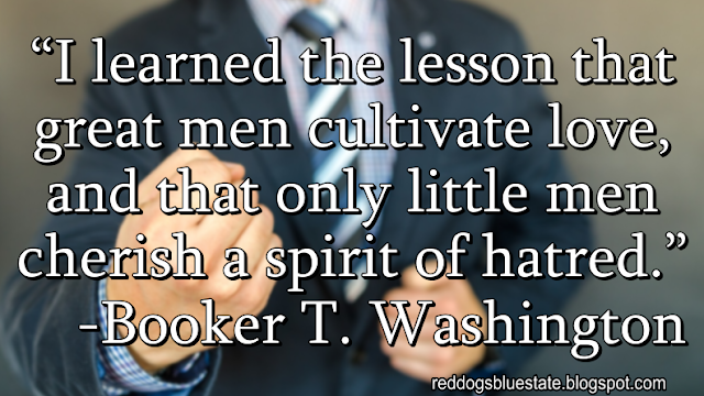 “I learned the lesson that great men cultivate love, and that only little men cherish a spirit of hatred.” -Booker T. Washington