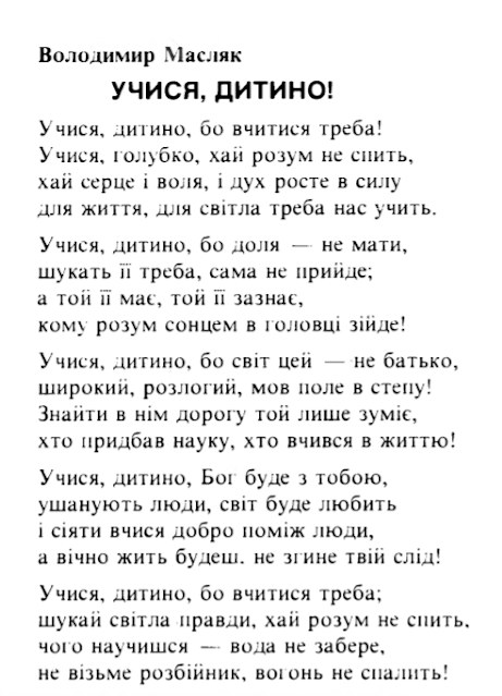 Учися, дитино, бо вчитися треба! Учися, голубко, хай розум не спить, хай серце і воля, і дух росте в силу для життя, для світла треба нас учить. Учися, дитино, бо доля — не мати, шукать її треба, сама не прийде; а той її має, той її зазнає, кому розум сонцем в головці зійде! Учися, дитино, бо світ цей — не батько, широкий, розлогий, мов поле в степу! Знайти в нім дорогу той лише зуміє, хто придбав науку, хто вчився в життю! Учися, дитино, Бог буде з тобою, ушанують люди, світ буде любить і сіяти вчися добро поміж люди, а вічно жить будеш, не згине твій слід! Учися, дитино, бо вчитися треба; шукай світла правди, хай розум не спить, чого научишся — вода не забере, не візьме розбійник, вогонь не спалить!