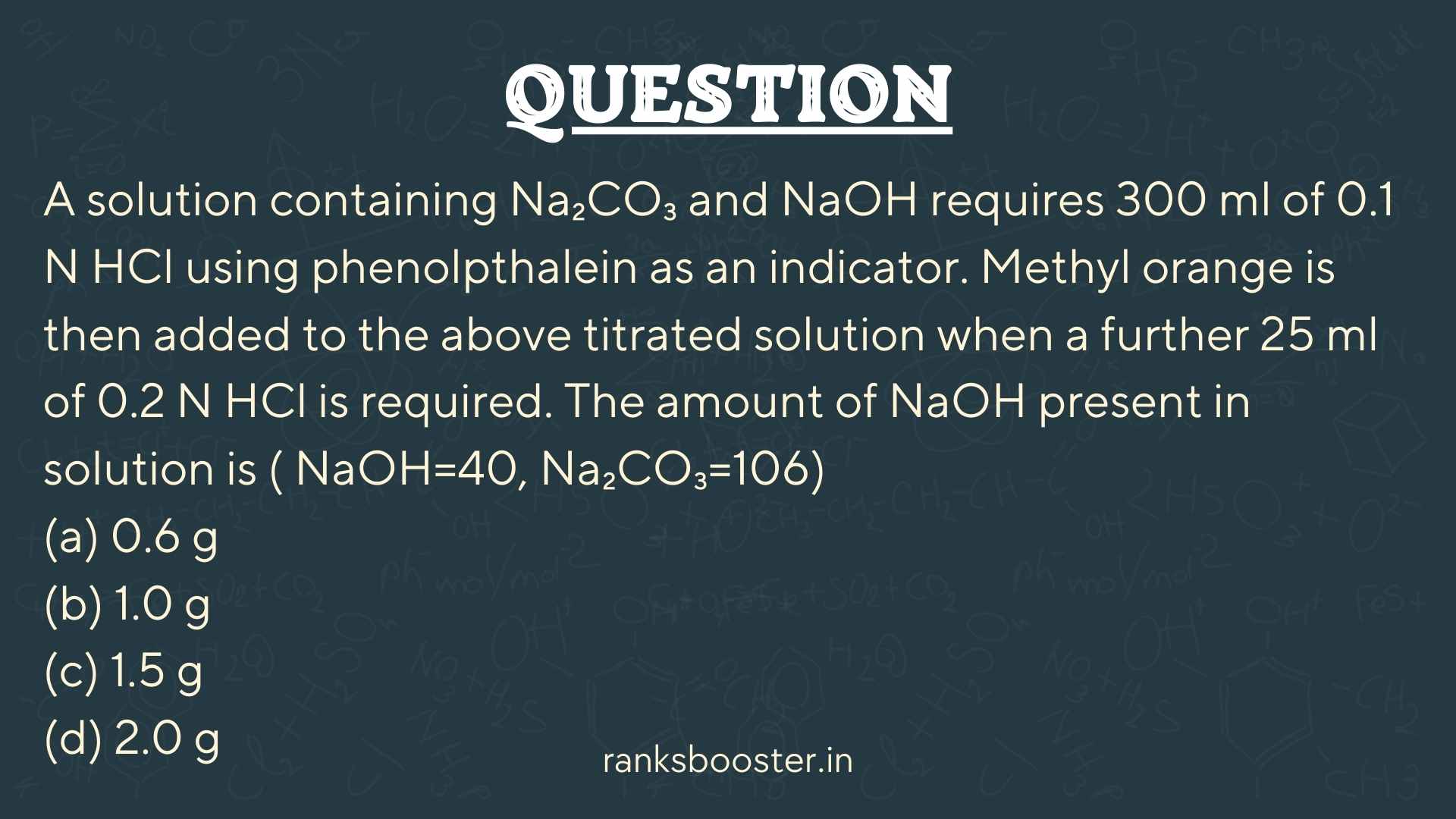 Question: A solution containing Na₂CO₃ and NaOH requires 300 ml of 0.1 N HCl using phenolpthalein as an indicator. Methyl orange is then added to the above titrated solution when a further 25 ml of 0.2 N HCl is required. The amount of NaOH present in solution is ( NaOH=40, Na₂CO₃=106) (a) 0.6 g (b) 1.0 g (c) 1.5 g (d) 2.0 g