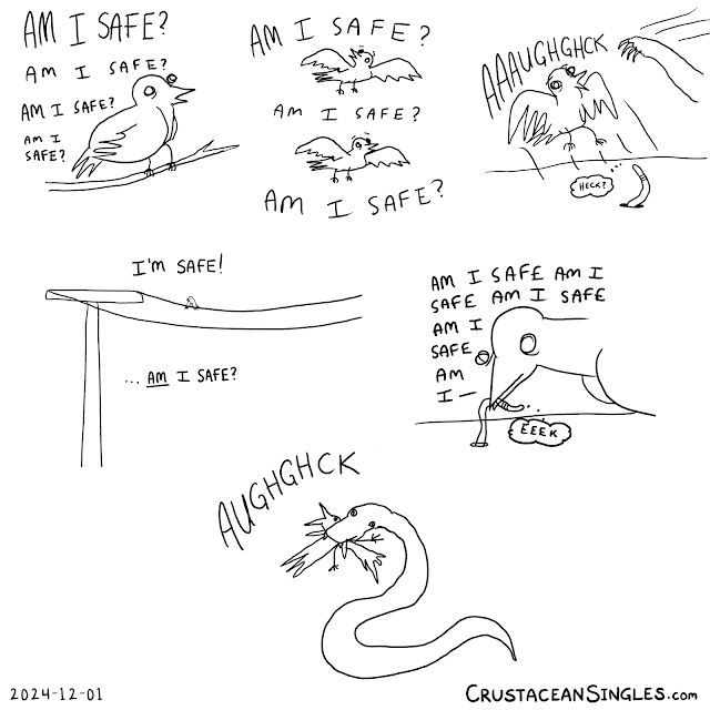 Strap in, folks, cause it's six panels this time. 1: A bird on a branch thinks "Am I safe? Am I safe? Am I safe? Am I safe?" 2: Same bird flying. "Am I safe?" Looks over one shoulder. "Am I safe?" Looks over the other. "Am I safe?" 3: A cat's paw swipes at the bird, who flaps backwards in shock and says "AAAUGHGHCK". A worm poking its head above the soil thinks "Heck?" 4: Bird sitting alone on an electric line. "I'm safe!" Then "*Am* I safe?" 5: Bird pulls a worm from the ground all while thinking "Am I safe?" over and over. The worm thinks "EEEK". 6: A snake has the bird in its jaws. The bird cries "AUGHGHCK". END