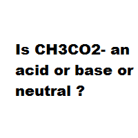 Is CH3CO2- an acid or base or neutral ?