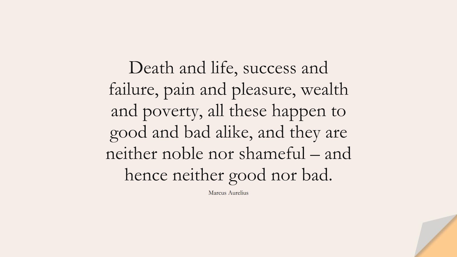 Death and life, success and failure, pain and pleasure, wealth and poverty, all these happen to good and bad alike, and they are neither noble nor shameful – and hence neither good nor bad. (Marcus Aurelius);  #MarcusAureliusQuotes