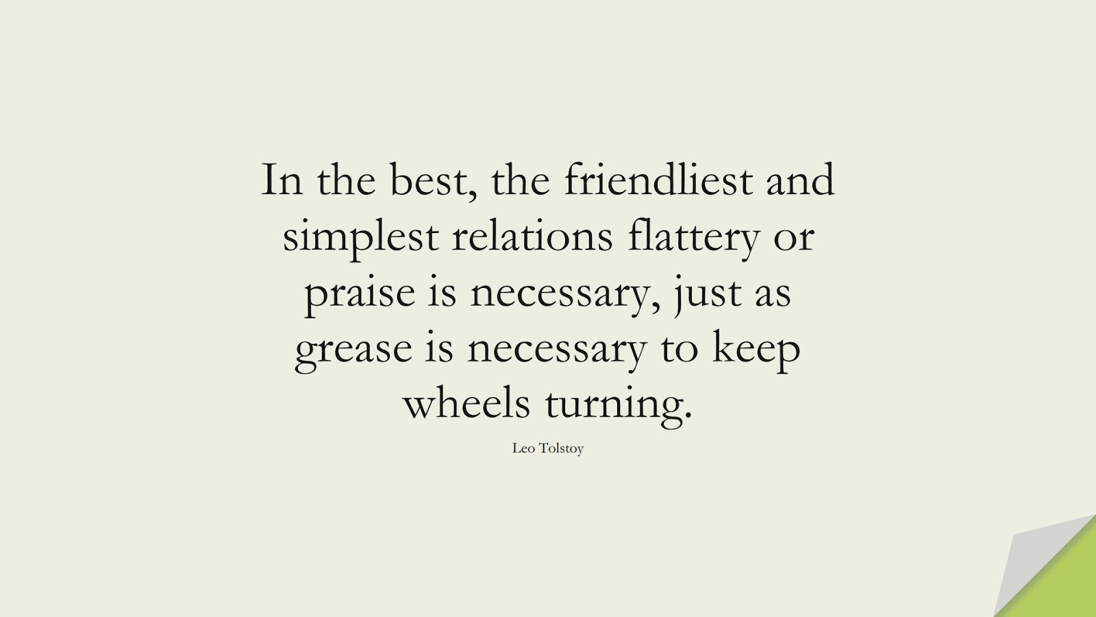 In the best, the friendliest and simplest relations flattery or praise is necessary, just as grease is necessary to keep wheels turning. (Leo Tolstoy);  #RelationshipQuotes