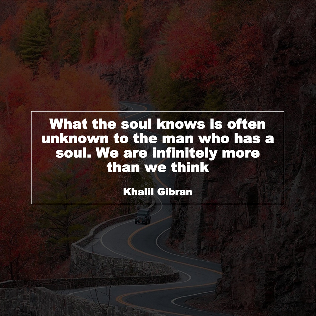 What the soul knows is often unknown to the man who has a soul. We are infinitely more than we think (Khalil Gibran)