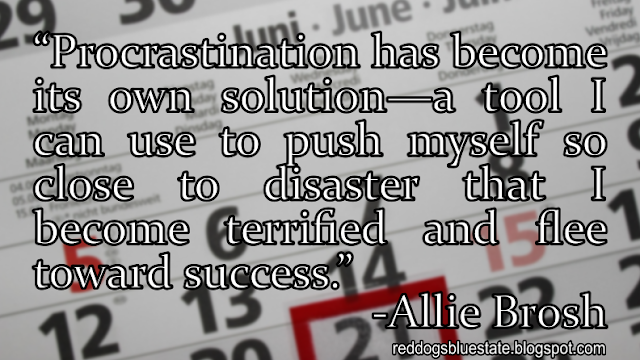 “Procrastination has become its own solution—a tool I can use to push myself so close to disaster that I become terrified and flee toward success.” -Allie Brosh