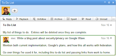 To Do List

My list of things to do. Entries will be deleted once they are complete. 

Write a blog post about security/privacy on Google Wave.

Mention both current implementation, Google's plans, and how this all works with federation.

Go over things I've used it for, including this to-do list and passing links from work to home. 