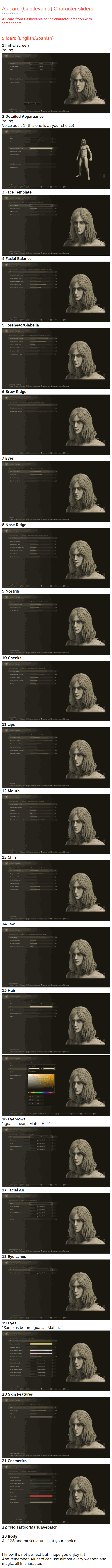 Alucard from Castlevania series character creation with screenshots Sliders (English/Spanish) 1 Initial screen Young   2 Detailed Appareance Young Voice adult 1 (this one is at your choice)   3 Face Template   4 Facial Balance   5 Forehead/Glabella   6 Brow Ridge   7 Eyes   8 Nose Ridge   9 Nostrils   10 Cheeks   11 Lips   12 Mouth   13 Chin   14 Jaw   15 Hair    16 Eyebrows "Igual... means Match Hair"   17 Facial Air   18 Eyelashes   19 Eyes "Same as before Igual...= Match..."   20 Skin Features   21 Cosmetics   22 *No Tattoo/Mark/Eyepatch  23 Body All 128 and musculature is at your choice   I know it's not perfect but i hope you enjoy it ! And remember, Alucard can use almost every weapon