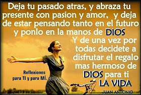 Deja tu pasado atrás  y abraza tu presente con pasión y amor... y deja de estar pensando tanto en el futuro...  y ponlo en las Manos de DIOS !  Y... de una vez por todas,  decídete a disfrutar el regalo más hermoso  de DIOS para TI : LA VIDA !