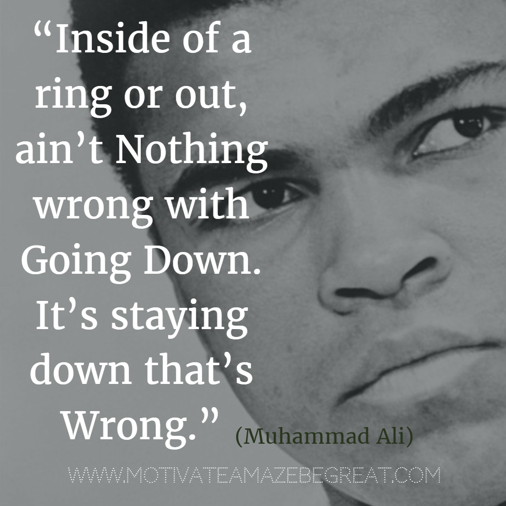 71 Quotes About Life Being Hard But Getting Through It: “Inside of a ring or out, ain’t nothing wrong with going down. It’s staying down that’s wrong.” - Muhammad Ali