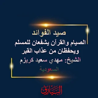 صيد الفوائد الصيام والقران يشفعان للمسلم ويحفظان من عذاب القبر   الشيخ : مهدي سعيد كريزم الحمد لله والصلاة والسلام على رسول الله ،  وبعد  فان الله تعالى رفع من شأن الصيام  وخصه لنفسه ، ونسبه لذاته العليا فقال : (الصيام لي وانا اجزي به )  وبالتأكيد فان كل العبادات لله تعالى  ؛ ولكن جاء التحديد للصيام بالذات ؛ تشريفا وتمجيدا له ؛  بل جعل الله تعالى بابا خاصا -  في الجنة - للصائمين ؛ اسمه باب الريان  ، وذلك  لان الصيام يمثل اعلى درجات الاخلاص ،  وقد زاد الله تعالى من منزلة الصيام ايضا  فجعله شفيعا لصاحبه في القبر ، وكذلك في يوم القيامة . فالصيام  شفيع  لصاحبه ؛ الذي صام ، وصبر وتحمل واخلص . وكذلك القران الكريم  وهو كلام الله العظيم  وحبله المتين ، وهو الهدى والنور  ،  جعل الله له  شأنا كبيرا ومنزلة عظمى . وجعله  شفيعا  لصاحبه  ، لمن يحفظه  ويتلوه  ويعمل به  ،  توضيح  قال رسول  الله صلى الله عليه وسلم :( الصيام والقران يشفعان للعبد -  يوم القيامة - يقول الصيام : اي رب ! اني منعته الطعام والشهوات باانهار ، فشفعني فيه ، ويقول القرآن :منعته النوم بالليل  فشفعني فيه ) وهذاحديث صحيح    فالصيام  يشفع ، ويشفعه الله في صاحبه فينقذه من العذاب   ويسارع به الى الجنة ،  وكذلك القران  يشفع ، وينجي صاحبه من العذاب  ، وذلك  في يوم القيامة ،   وقد ورد في الحديث  الاخر ايضا قوله صلى الله عليه وسلم ( ان الميت اذا وضع في قبره انه يسمع خفق نعالهم حين يولون عنه، فان كان مؤمنا كانت الصلاة  عند راسه ، وكان الصيام عن يمينه  وكانت الزكاة عن شماله  …  فيؤتى  من قبل راسه فتقول الصلاة ما قبلي مدخل ، ثم يؤتى عن يمينه فيقول الصيام ما قبلي  مدخل ….  فيقال له اجلس فيجلس ..)   رواه الحاكم وصححه  ولكن الحديث حسن  فالصبام  يحمي صاحبه في القبر  ويدافع  عنه  ولا يسمح لاحد ان يقربه   ، فالصيام جنة  كما قال رسول الله  اي وقاية وحفظ ،  فها هو  يحفظك  في القبر من العذاب ،  ويشفع  لك في الاخرة فتنجو  وكذلك القران يحفظ ويشفع .  فحافظ على الصيام والقران فتنجو من العذاب والنيران .