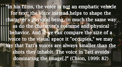 ﻿﻿﻿﻿“In his films, the voice is not an emphatic vehicle for text; the voice instead helps to shape the character's physical being, in much the same way as do the character's costume and physical behavior. And if we can compare the size of a voice to the visual space it "occupies," we may say that Tati's voices are always smaller than the shots they inhabit. The voice in Tati avoids dominating the image[.]” (Chion, 1999: 82)