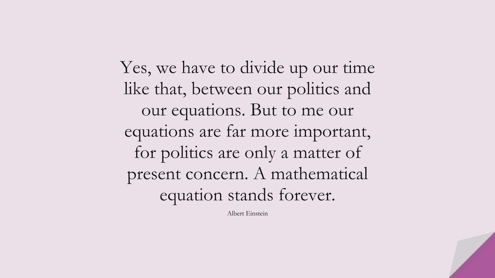 Yes, we have to divide up our time like that, between our politics and our equations. But to me our equations are far more important, for politics are only a matter of present concern. A mathematical equation stands forever. (Albert Einstein);  #AlbertEnsteinQuotes