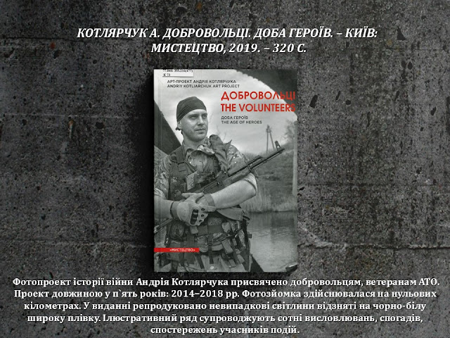 КОТЛЯРЧУК А. ДОБРОВОЛЬЦІ. ДОБА ГЕРОЇВ. – КИЇВ:  МИСТЕЦТВО, 2019. – 320 С.         Фотопроект історії війни Андрія Котлярчука присвячено добровольцям, ветеранам АТО. Проект довжиною у п`ять років: 2014–2018 рр. Фотозйомка здійснювалася на нульових кілометрах. У виданні репродуковано невипадкові світлини відзняті на чорно-білу широку плівку. Ілюстративний ряд супроводжують сотні висловлювань, спогадів, спостережень учасників подій.