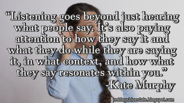 “[L]istening goes beyond just hearing what people say. It’s also paying attention to how they say it and what they do while they are saying it, in what context, and how what they say resonates within you.” -Kate Murphy
